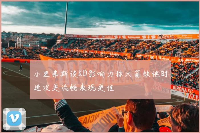 小里弗斯谈KD影响力称火箭缺他时进攻更流畅表现更佳