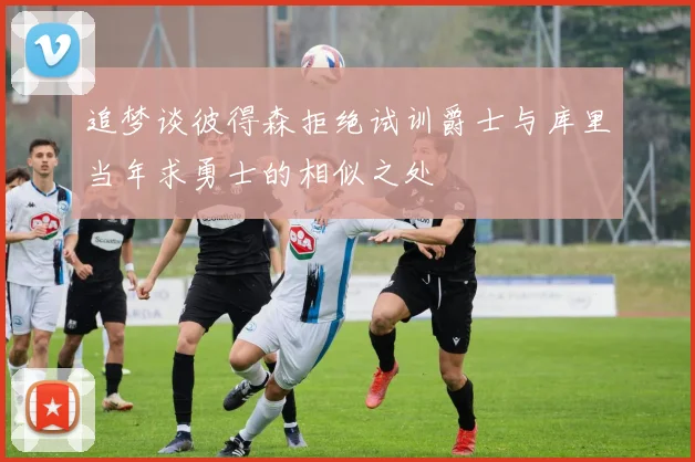 追梦谈彼得森拒绝试训爵士与库里当年求勇士的相似之处