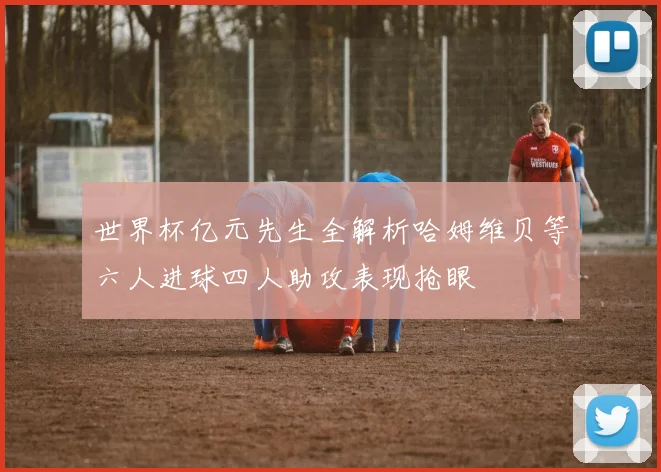 世界杯亿元先生全解析哈姆维贝等六人进球四人助攻表现抢眼