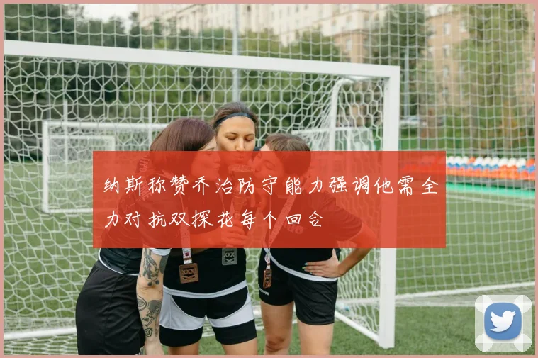 纳斯称赞乔治防守能力强调他需全力对抗双探花每个回合