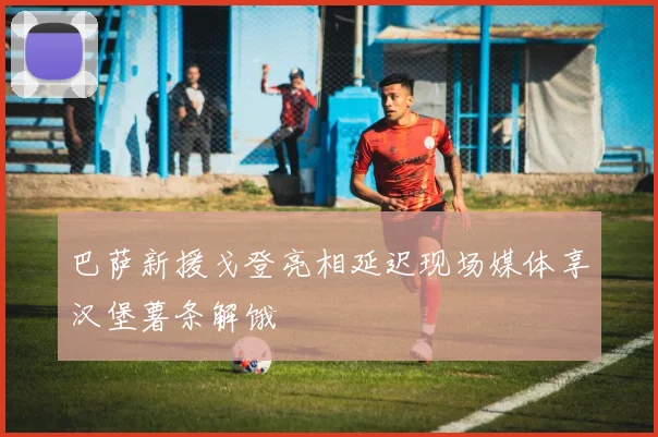巴萨新援戈登亮相延迟现场媒体享汉堡薯条解饿