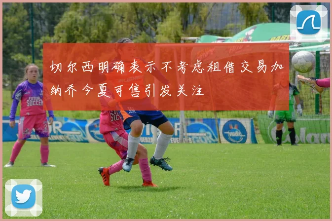 切尔西明确表示不考虑租借交易加纳乔今夏可售引发关注
