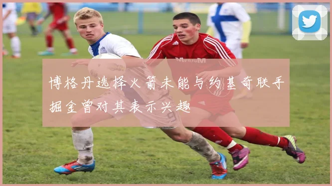 博格丹选择火箭未能与约基奇联手掘金曾对其表示兴趣