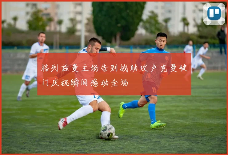 格列兹曼主场告别战助攻卢克曼破门庆祝瞬间感动全场
