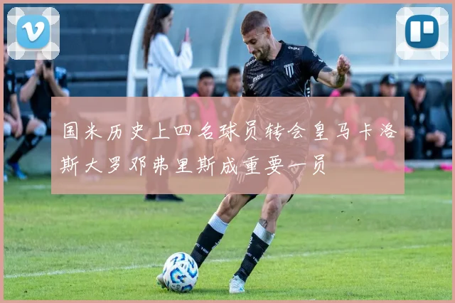 国米历史上四名球员转会皇马卡洛斯大罗邓弗里斯成重要一员
