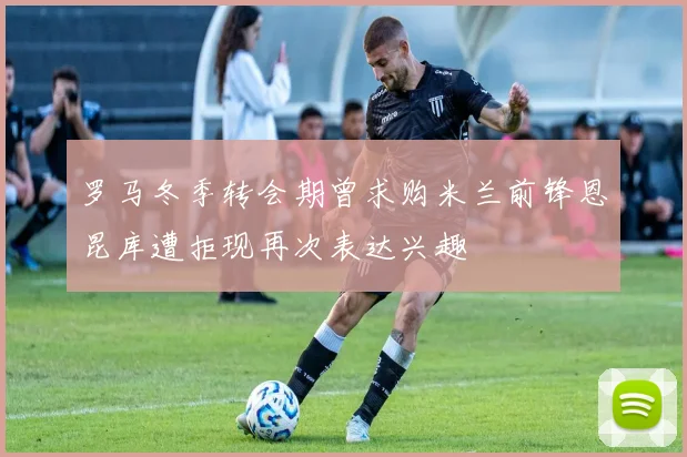 罗马冬季转会期曾求购米兰前锋恩昆库遭拒现再次表达兴趣