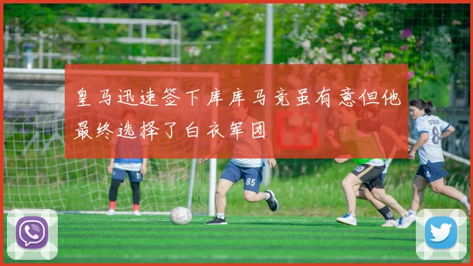 皇马迅速签下库库马竞虽有意但他最终选择了白衣军团