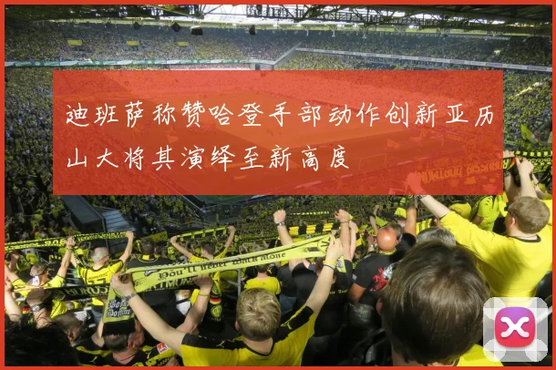 迪班萨称赞哈登手部动作创新亚历山大将其演绎至新高度