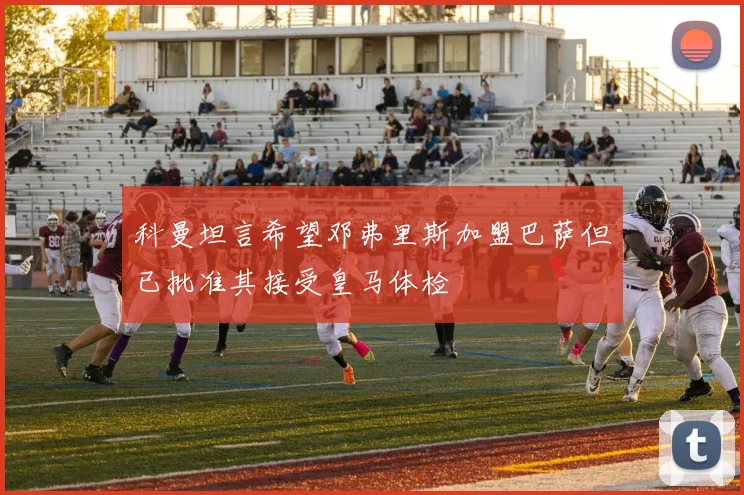 科曼坦言希望邓弗里斯加盟巴萨但已批准其接受皇马体检