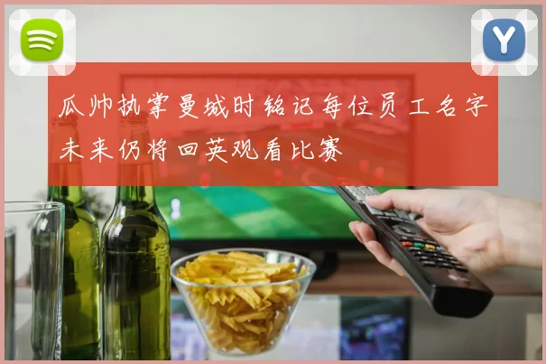 瓜帅执掌曼城时铭记每位员工名字未来仍将回英观看比赛